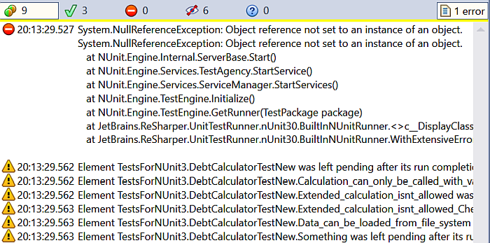 2018.07.22 20:13:29.669   ERROR System.NullReferenceException: Object reference not set to an instance of an object. System.NullReferenceException: Object reference not set to an instance of an object.    at NUnit.Engine.Internal.ServerBase.Start()    at NUnit.Engine.Services.TestAgency.StartService()    at NUnit.Engine.Services.ServiceManager.StartServices()    at NUnit.Engine.TestEngine.Initialize()    at NUnit.Engine.TestEngine.GetRunner(TestPackage package)    at JetBrains.ReSharper.UnitTestRunner.nUnit30.BuiltInNUnitRunner.<>c__DisplayClass5_0.<RunTests>b__0() in C:\Build Agent\work\10c2e82a8ca40a4\Psi.Features\UnitTesting\nUnit\Runner30\Src\BuiltInNUnitRunner.cs:line 89    at JetBrains.ReSharper.UnitTestRunner.nUnit30.BuiltInNUnitRunner.WithExtensiveErrorHandling(IRemoteTaskServer server, Action action) in C:\Build Agent\work\10c2e82a8ca40a4\Psi.Features\UnitTesting\nUnit\Runner30\Src\BuiltInNUnitRunner.cs:line 853  2018.07.22 20:13:29.727    WARN Element TestsForNUnit3.DebtCalculatorTestNew was left pending after its run completion. 2018.07.22 20:13:29.734    WARN Element TestsForNUnit3.DebtCalculatorTestNew.Calculation_can_only_be_called_with_valid_CalculatorMethods was left pending after its run completion. 2018.07.22 20:13:29.735    WARN Element TestsForNUnit3.DebtCalculatorTestNew.Extended_calculation_isnt_allowed was left pending after its run completion. 2018.07.22 20:13:29.735    WARN Element TestsForNUnit3.DebtCalculatorTestNew.Extended_calculation_isnt_allowed_CheckInstanceOf was left pending after its run completion. 2018.07.22 20:13:29.735    WARN Element TestsForNUnit3.DebtCalculatorTestNew.Data_can_be_loaded_from_file_system was left pending after its run completion. 2018.07.22 20:13:29.735    WARN Element TestsForNUnit3.DebtCalculatorTestNew.Something was left pending after its run completion.