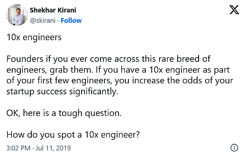 Tweet: 10x engineers Founders if you ever come across this rare breed of engineers, grab them. If you have a 10x engineer as part of your first few engineers, you increase the odds of your startup success significantly. OK, here is a tough question. How do you spot a 10x engineer? — Shekhar Kirani (@skirani) 